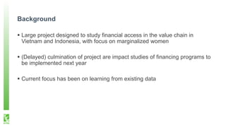 Background
 Large project designed to study financial access in the value chain in
Vietnam and Indonesia, with focus on marginalized women
 (Delayed) culmination of project are impact studies of financing programs to
be implemented next year
 Current focus has been on learning from existing data
 
