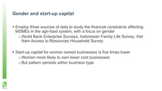 Gender and start-up capital
 Employ three sources of data to study the financial constraints affecting
MSMEs in the agri-food system, with a focus on gender
oWorld Bank Enterprise Surveys, Indonesian Family Life Survey, Viet
Nam Access to Resources Household Survey
 Start-up capital for women owned businesses is five times lower
oWomen more likely to own lower cost businesses
oBut pattern persists within business type
 