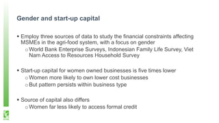 Gender and start-up capital
 Employ three sources of data to study the financial constraints affecting
MSMEs in the agri-food system, with a focus on gender
oWorld Bank Enterprise Surveys, Indonesian Family Life Survey, Viet
Nam Access to Resources Household Survey
 Start-up capital for women owned businesses is five times lower
oWomen more likely to own lower cost businesses
oBut pattern persists within business type
 Source of capital also differs
oWomen far less likely to access formal credit
 