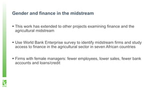 Gender and finance in the midstream
 This work has extended to other projects examining finance and the
agricultural midstream
 Use World Bank Enterprise survey to identify midstream firms and study
access to finance in the agricultural sector in seven African countries
 Firms with female managers: fewer employees, lower sales, fewer bank
accounts and loans/credit
 