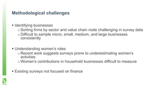 Methodological challenges
 Identifying businesses
oSorting firms by sector and value chain node challenging in survey data
oDifficult to sample micro, small, medium, and large businesses
consistently
 Understanding women’s roles
oRecent work suggests surveys prone to underestimating women’s
activities
oWomen’s contributions in household businesses difficult to measure
 Existing surveys not focused on finance
 