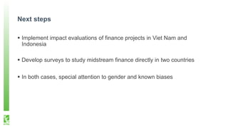 Next steps
 Implement impact evaluations of finance projects in Viet Nam and
Indonesia
 Develop surveys to study midstream finance directly in two countries
 In both cases, special attention to gender and known biases
 