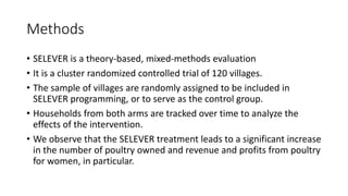 Methods
• SELEVER is a theory-based, mixed-methods evaluation
• It is a cluster randomized controlled trial of 120 villages.
• The sample of villages are randomly assigned to be included in
SELEVER programming, or to serve as the control group.
• Households from both arms are tracked over time to analyze the
effects of the intervention.
• We observe that the SELEVER treatment leads to a significant increase
in the number of poultry owned and revenue and profits from poultry
for women, in particular.
 