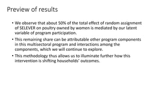 Preview of results
• We observe that about 50% of the total effect of random assignment
of SELEVER on poultry owned by women is mediated by our latent
variable of program participation.
• This remaining share can be attributable other program components
in this multisectoral program and interactions among the
components, which we will continue to explore.
• This methodology thus allows us to illuminate further how this
intervention is shifting households’ outcomes.
 