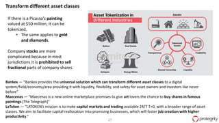 27
If there is a Picasso’s painting
valued at $50 million, it can be
tokenized.
• The same applies to gold
and diamonds.
Company stocks are more
complicated because in most
jurisdictions it is prohibited to sell
fractional parts of company shares.
Bankex — “Bankex provides the universal solution which can transform different asset classes to a digital
system/field/economy/area providing it with liquidity, flexibility, and safety for asset owners and investors like never
before”
Maecenas — “Maecenas is a new online marketplace promises to give art lovers the chance to buy shares in famous
paintings.[The Telegraph]”
LaToken — “LATOKEN’s mission is to make capital markets and trading available 24/7 T+0, with a broader range of asset
classes. We aim to facilitate capital reallocation into promising businesses, which will foster job creation with higher
productivity.”
Transform different asset classes
 