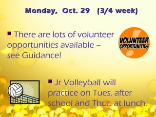 Monday, Oct. 29     (3/4 week)


 There are lots of volunteer
opportunities available –
see Guidance!

            Jr Volleyball will
           practice on Tues. after
           school and Thur. at lunch.
 