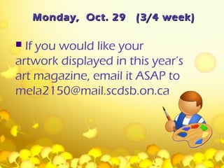 Monday, Oct. 29   (3/4 week)

 If you would like your
artwork displayed in this year’s
art magazine, email it ASAP to
mela2150@mail.scdsb.on.ca
 