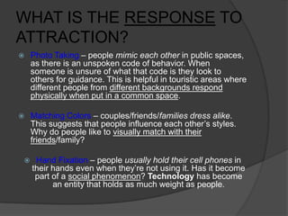 WHAT IS THE RESPONSE TO
ATTRACTION?
 Photo Taking – people mimic each other in public spaces,
as there is an unspoken code of behavior. When
someone is unsure of what that code is they look to
others for guidance. This is helpful in touristic areas where
different people from different backgrounds respond
physically when put in a common space.
 Matching Colors – couples/friends/families dress alike.
This suggests that people influence each other’s styles.
Why do people like to visually match with their
friends/family?
 Hand Fixation – people usually hold their cell phones in
their hands even when they’re not using it. Has it become
part of a social phenomenon? Technology has become
an entity that holds as much weight as people.
 