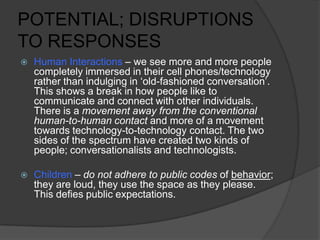 POTENTIAL; DISRUPTIONS
TO RESPONSES
 Human Interactions – we see more and more people
completely immersed in their cell phones/technology
rather than indulging in ‘old-fashioned conversation’.
This shows a break in how people like to
communicate and connect with other individuals.
There is a movement away from the conventional
human-to-human contact and more of a movement
towards technology-to-technology contact. The two
sides of the spectrum have created two kinds of
people; conversationalists and technologists.
 Children – do not adhere to public codes of behavior;
they are loud, they use the space as they please.
This defies public expectations.
 