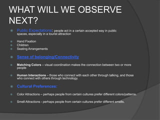 WHAT WILL WE OBSERVE
NEXT?
 Public Expectations: people act in a certain accepted way in public
spaces, especially in a tourist attraction
 Hand Fixation
 Children
 Seating Arrangements
 Sense of belonging/Connectivity
 Matching Colors – visual coordination makes the connection between two or more
people
 Human Interactions – those who connect with each other through talking, and those
who connect with others through technology.
 Cultural Preferences:
 Color Attractions – perhaps people from certain cultures prefer different colors/patterns.
 Smell Attractions - perhaps people from certain cultures prefer different smells.
 
