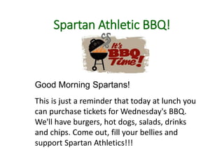 Spartan Athletic BBQ!
Good Morning Spartans!
This is just a reminder that today at lunch you
can purchase tickets for Wednesday's BBQ.
We'll have burgers, hot dogs, salads, drinks
and chips. Come out, fill your bellies and
support Spartan Athletics!!!
 