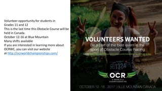 Volunteer opportunity for students in
Grades 11 and 12
This is the last time this Obstacle Course will be
held in Canada.
October 12-16 at Blue Mountain
Many shifts available
If you are interested in learning more about
OCRWC, you can visit our website
at http://ocrworldchampionships.com/
 