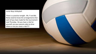 Junior Boys Volleyball:
There is a practice tonight. Ms. P and Ms.
Neely need to know the arrangements that
each of you have made for the tournament
next Thursday. Do you have a ride for
yourself, are your parents able to drive
others or do you need a ride???
 