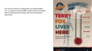 Our SCI Terry Fox Run is taking place on Friday October
11th. Our goal is to raise $1000. Student Council members
will be visiting period 1 classes with more information.
Stay tuned.
 