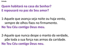 Entrada
Quem habitará na casa do Senhor?
E repousará na paz do Seu amor?
1-Aquele que avança seja noite ou haja vento,
sem...