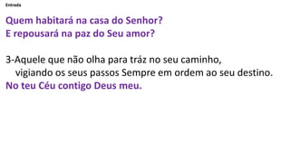 Entrada
Quem habitará na casa do Senhor?
E repousará na paz do Seu amor?
3-Aquele que não olha para tráz no seu caminho,
v...