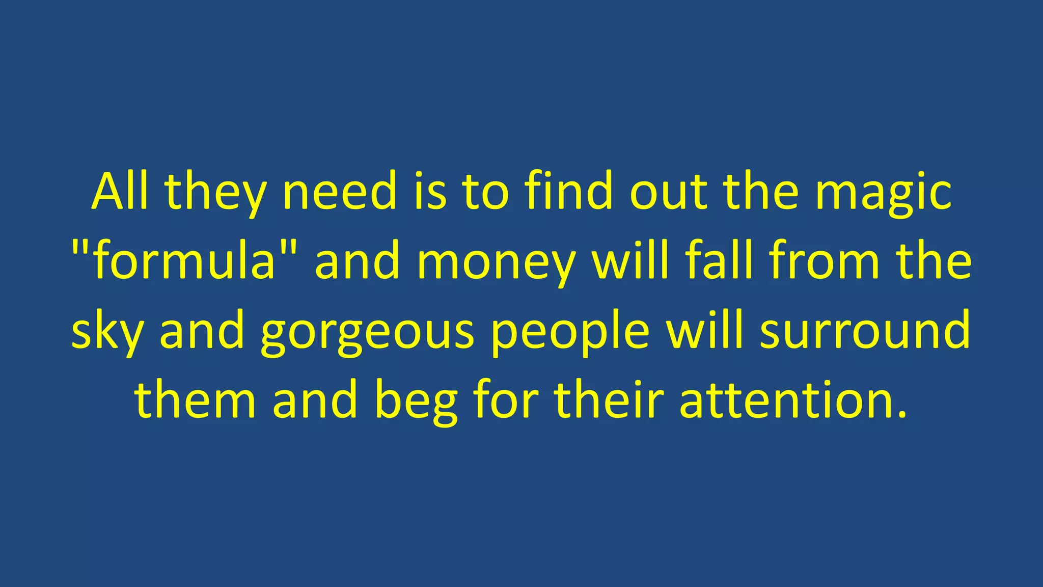 All they need is to find out the magic
"formula" and money will fall from the
sky and gorgeous people will surround
them and beg for their attention.
 
