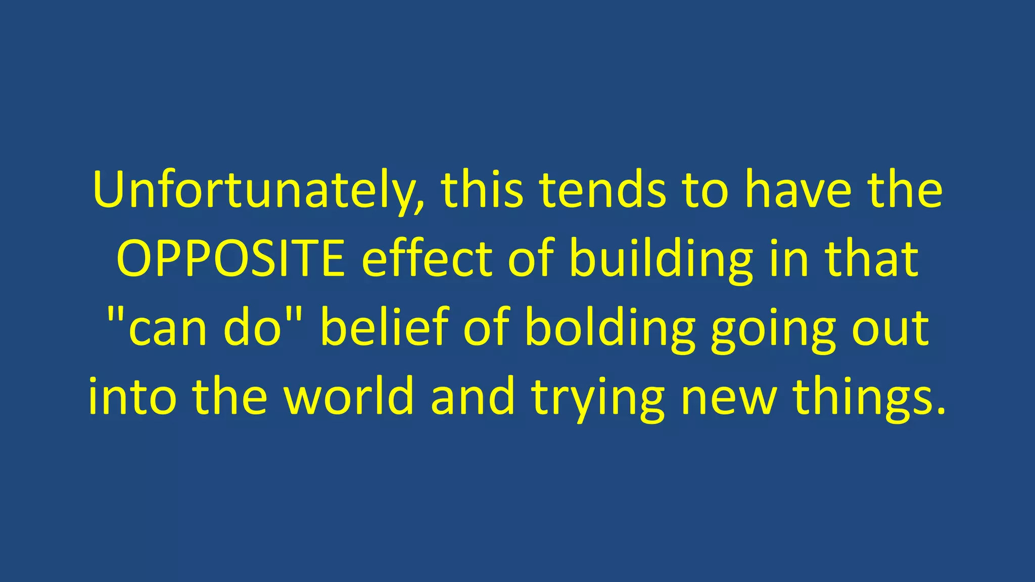Unfortunately, this tends to have the
OPPOSITE effect of building in that
"can do" belief of bolding going out
into the world and trying new things.
 