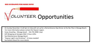 • On Sunday November 11 @ 4pm to help with set up for a Remembrance Day Dinner at the Rec Plex in Wasaga Beach.
For more information please contact the Stayner Legion.
• Snow shoveling – Wasaga beach 416-791-9090 (Joy)
• Gift Wrapping at Georgian Mall- 4 hour shifts
• Yard Maintenance Wasaga Beach
• “Stayner Light’s Up Christmas”- 12 elves needed!
• See Bulletin Board for more details.
Opportunities
 