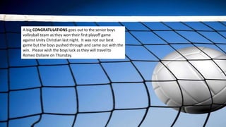 A big CONGRATULATIONS goes out to the senior boys
volleyball team as they won their first playoff game
against Unity Christian last night. It was not our best
game but the boys pushed through and came out with the
win. Please wish the boys luck as they will travel to
Romeo Dallaire on Thursday.
 