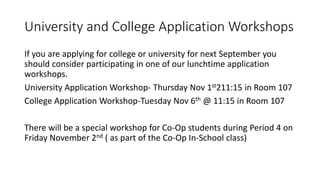 University and College Application Workshops
If you are applying for college or university for next September you
should consider participating in one of our lunchtime application
workshops.
University Application Workshop- Thursday Nov 1st211:15 in Room 107
College Application Workshop-Tuesday Nov 6th @ 11:15 in Room 107
There will be a special workshop for Co-Op students during Period 4 on
Friday November 2nd ( as part of the Co-Op In-School class)
 
