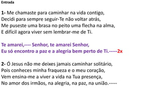 Entrada
1- Me chamaste para caminhar na vida contigo,
Decidi para sempre seguir-Te não voltar atrás,
Me puseste uma brasa ...