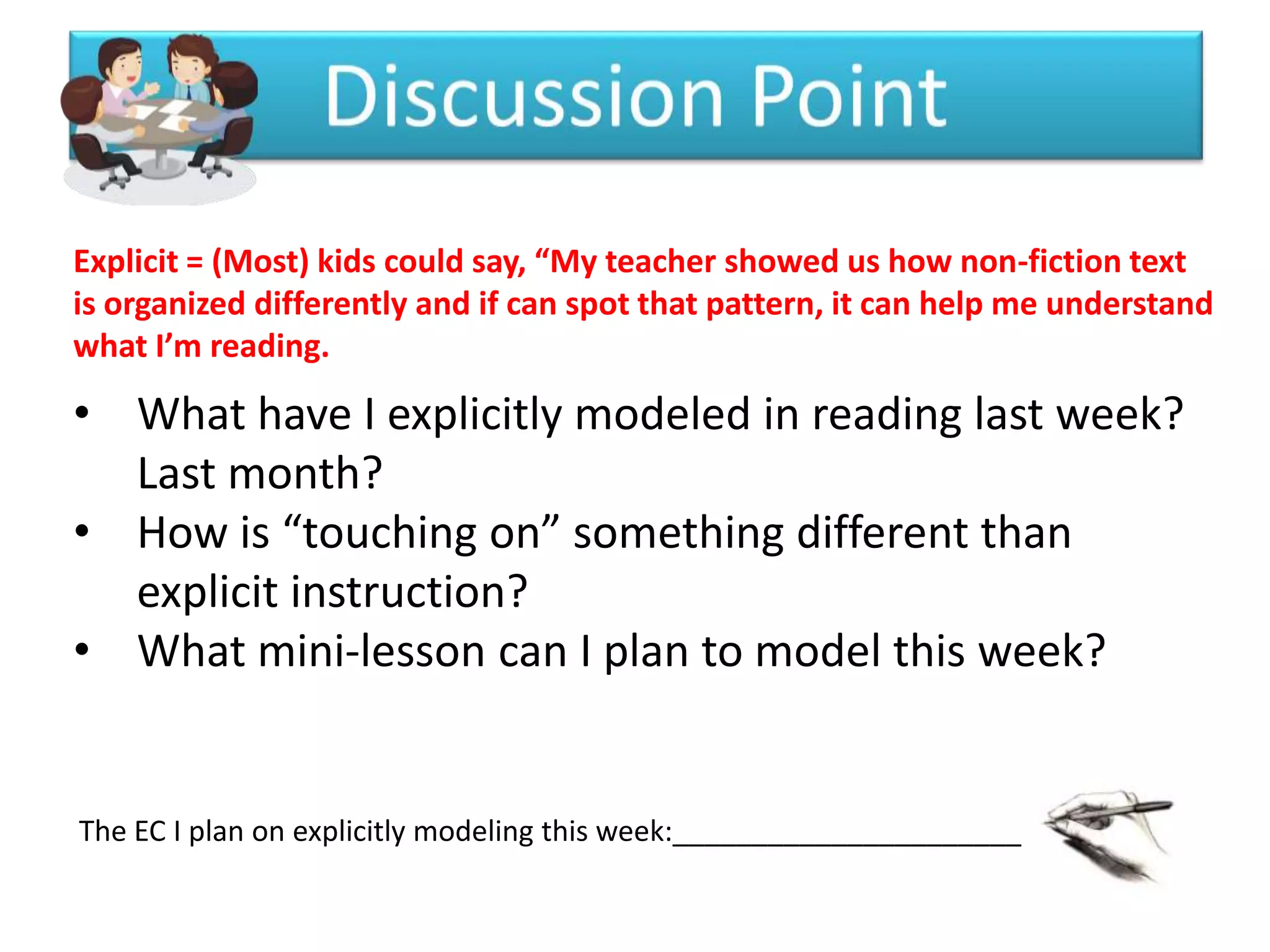 Explicit = (Most) kids could say, “My teacher showed us how non-fiction text
is organized differently and if can spot that pattern, it can help me understand
what I’m reading.

• What have I explicitly modeled in reading last week?
  Last month?
• How is “touching on” something different than
  explicit instruction?
• What mini-lesson can I plan to model this week?


The EC I plan on explicitly modeling this week:______________________
 