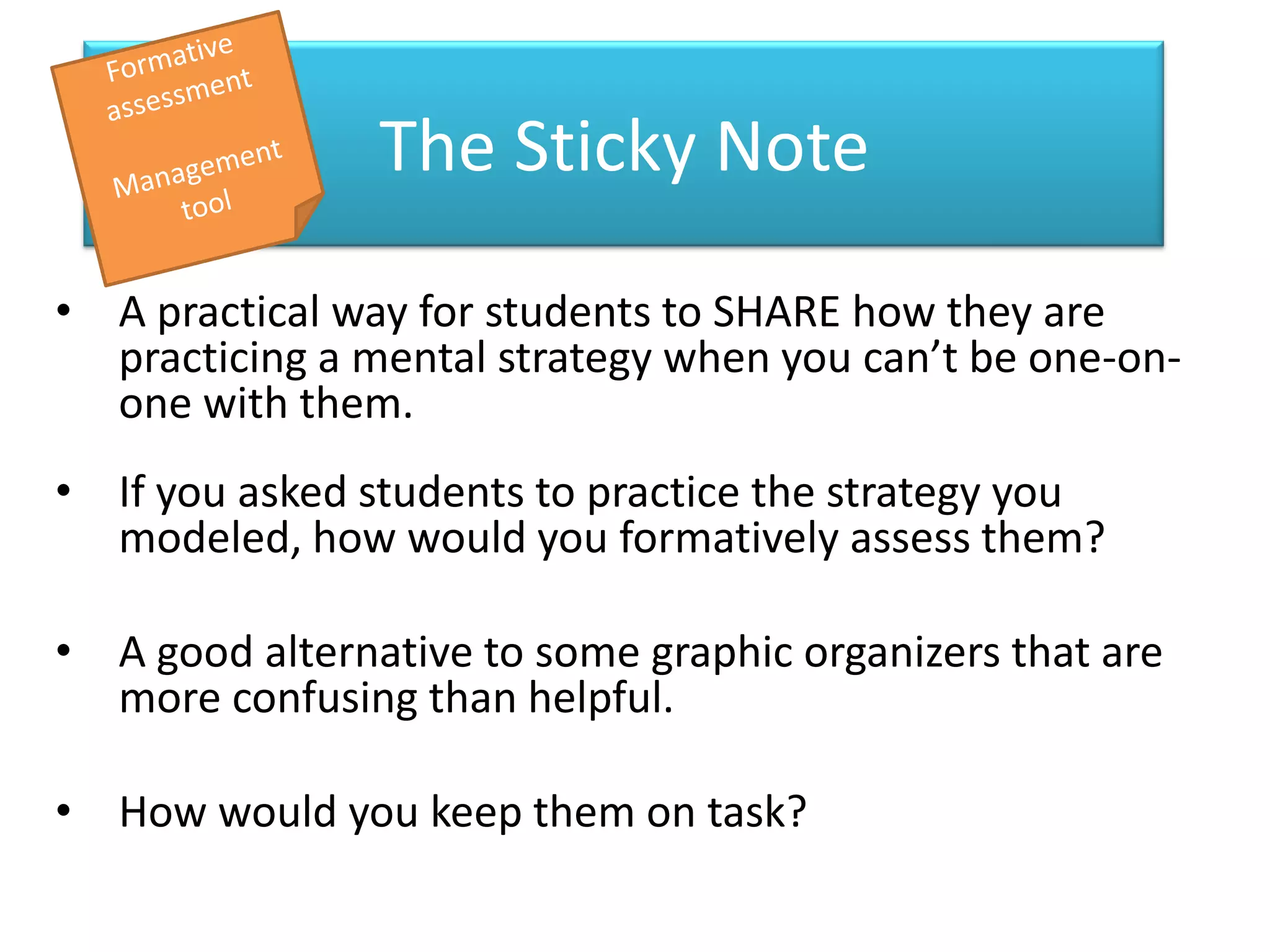 The Sticky Note

• A practical way for students to SHARE how they are
  practicing a mental strategy when you can’t be one-on-
  one with them.
• If you asked students to practice the strategy you
  modeled, how would you formatively assess them?

• A good alternative to some graphic organizers that are
  more confusing than helpful.

• How would you keep them on task?
 