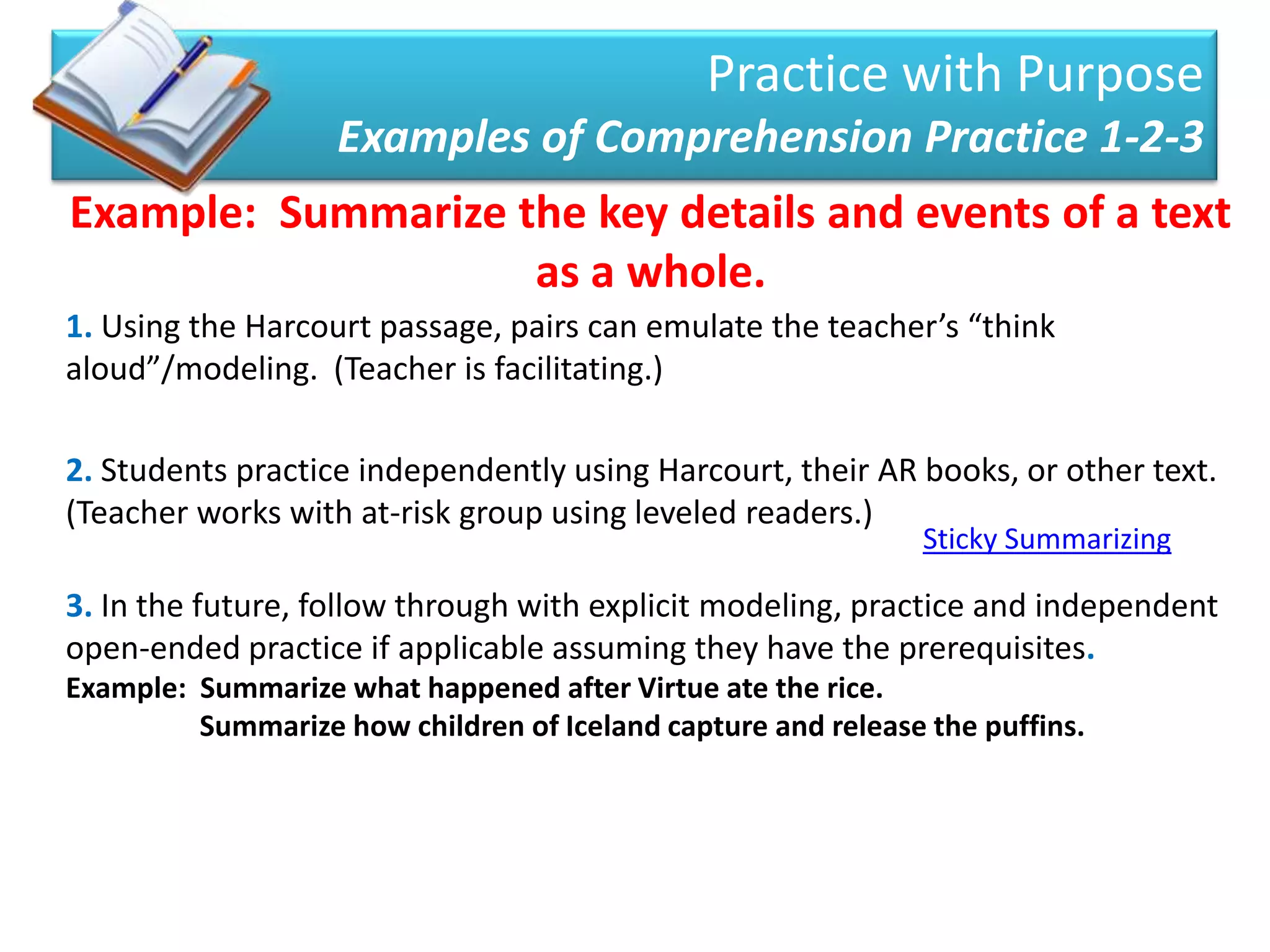 Practice with Purpose
                   Examples of Comprehension Practice 1-2-3
Example: Summarize the key details and events of a text
                    as a whole.
1. Using the Harcourt passage, pairs can emulate the teacher’s “think
aloud”/modeling. (Teacher is facilitating.)

2. Students practice independently using Harcourt, their AR books, or other text.
(Teacher works with at-risk group using leveled readers.)
                                                               Sticky Summarizing

3. In the future, follow through with explicit modeling, practice and independent
open-ended practice if applicable assuming they have the prerequisites.
Example: Summarize what happened after Virtue ate the rice.
         Summarize how children of Iceland capture and release the puffins.
 
