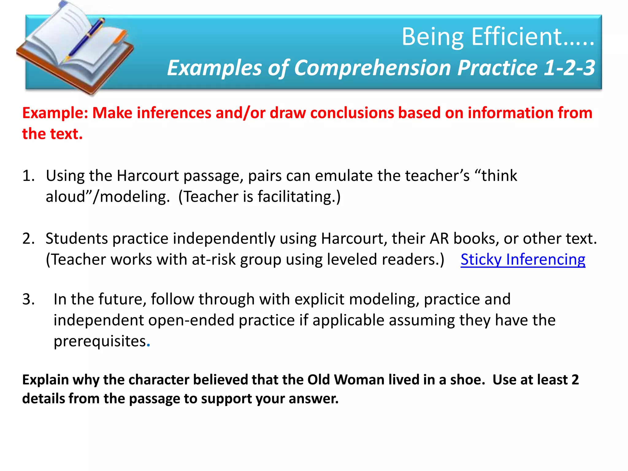 Being Efficient…..
                      Examples of Comprehension Practice 1-2-3
Example: Make inferences and/or draw conclusions based on information from
the text.

1. Using the Harcourt passage, pairs can emulate the teacher’s “think
   aloud”/modeling. (Teacher is facilitating.)

2. Students practice independently using Harcourt, their AR books, or other text.
   (Teacher works with at-risk group using leveled readers.) Sticky Inferencing

3.   In the future, follow through with explicit modeling, practice and
     independent open-ended practice if applicable assuming they have the
     prerequisites.

Explain why the character believed that the Old Woman lived in a shoe. Use at least 2
details from the passage to support your answer.
 