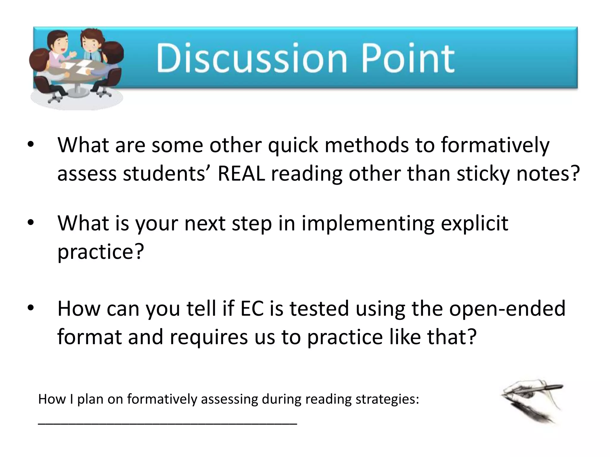 • What are some other quick methods to formatively
  assess students’ REAL reading other than sticky notes?

• What is your next step in implementing explicit
  practice?

• How can you tell if EC is tested using the open-ended
  format and requires us to practice like that?

 How I plan on formatively assessing during reading strategies:
 __________________________________
 