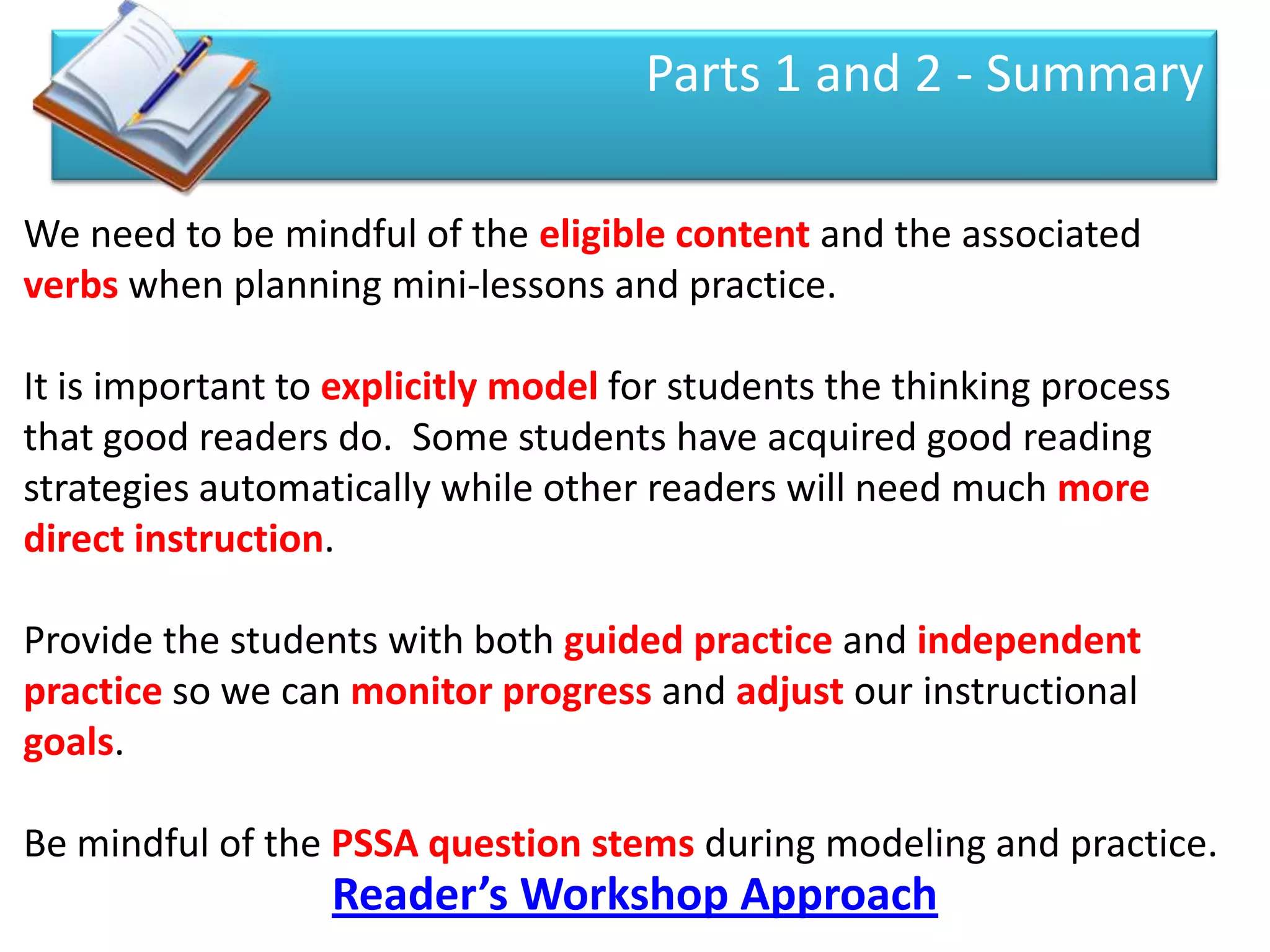 Parts 1 and 2 - Summary

We need to be mindful of the eligible content and the associated
verbs when planning mini-lessons and practice.

It is important to explicitly model for students the thinking process
that good readers do. Some students have acquired good reading
strategies automatically while other readers will need much more
direct instruction.

Provide the students with both guided practice and independent
practice so we can monitor progress and adjust our instructional
goals.

Be mindful of the PSSA question stems during modeling and practice.
                  Reader’s Workshop Approach
 