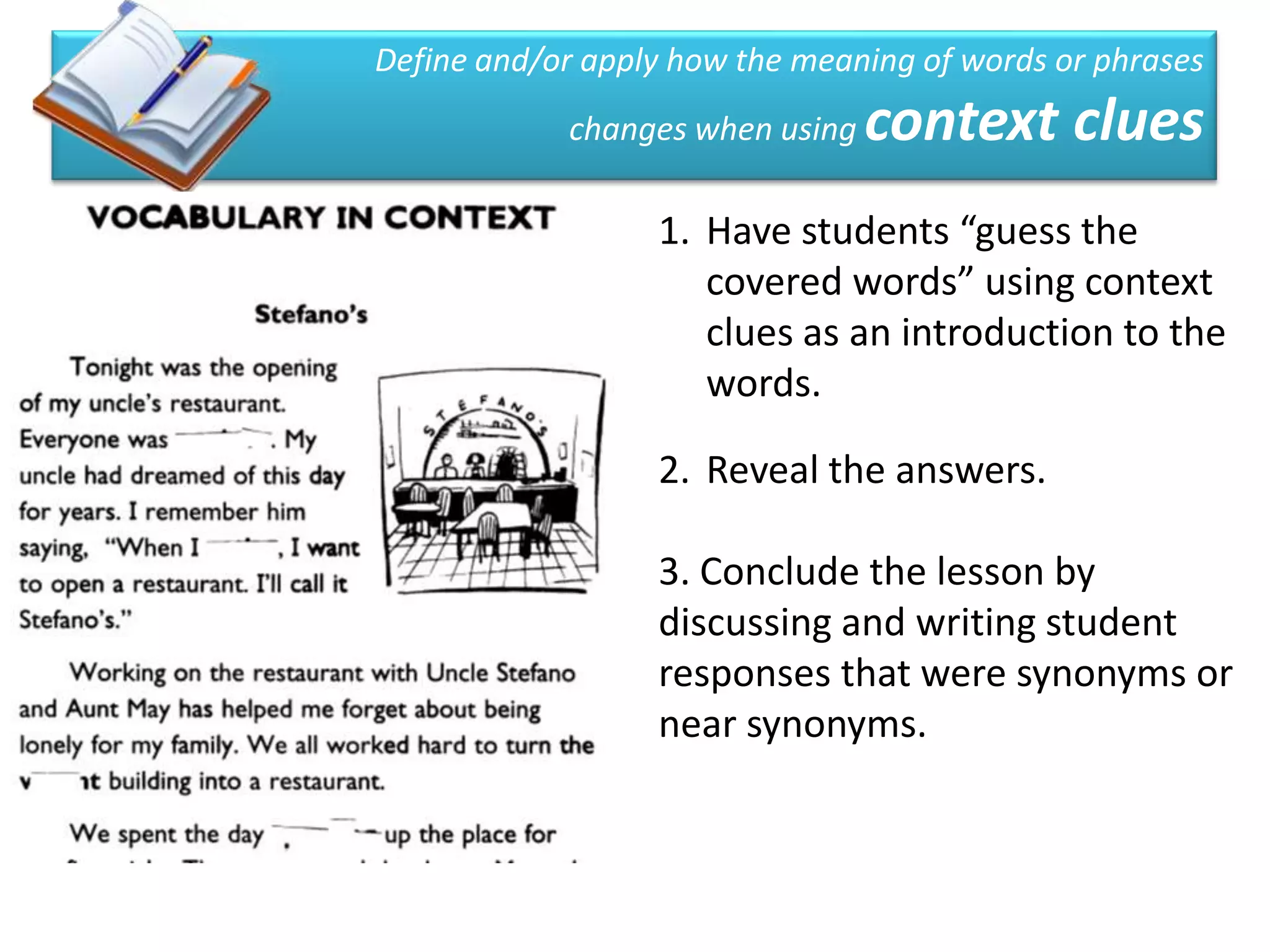 Define and/or apply how the meaning of words or phrases
            changes when using   context clues
                  1. Have students “guess the
                     covered words” using context
                     clues as an introduction to the
                     words.

                  2. Reveal the answers.

                  3. Conclude the lesson by
                  discussing and writing student
                  responses that were synonyms or
                  near synonyms.
 