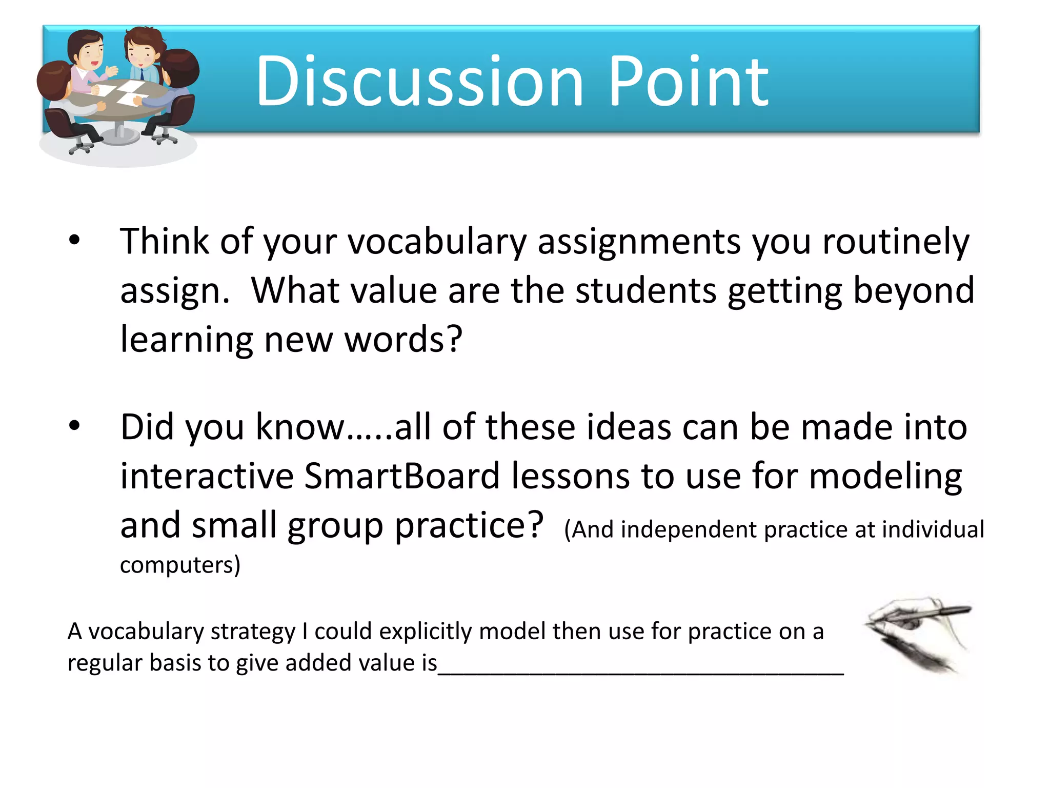 Discussion Point
• Think of your vocabulary assignments you routinely
  assign. What value are the students getting beyond
  learning new words?

• Did you know…..all of these ideas can be made into
  interactive SmartBoard lessons to use for modeling
  and small group practice? (And independent practice at individual
    computers)

A vocabulary strategy I could explicitly model then use for practice on a
regular basis to give added value is_______________________________
 