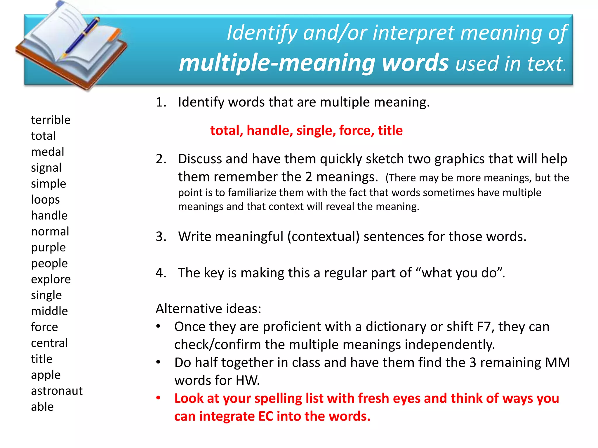 Identify and/or interpret meaning of
               multiple-meaning words used in text.
            1. Identify words that are multiple meaning.
terrible
total                total, handle, single, force, title
medal
            2. Discuss and have them quickly sketch two graphics that will help
signal
simple         them remember the 2 meanings. (There may be more meanings, but the
               point is to familiarize them with the fact that words sometimes have multiple
loops          meanings and that context will reveal the meaning.
handle
normal      3. Write meaningful (contextual) sentences for those words.
purple
people
explore     4. The key is making this a regular part of “what you do”.
single
middle      Alternative ideas:
force       • Once they are proficient with a dictionary or shift F7, they can
central        check/confirm the multiple meanings independently.
title       • Do half together in class and have them find the 3 remaining MM
apple          words for HW.
astronaut
            • Look at your spelling list with fresh eyes and think of ways you
able
               can integrate EC into the words.
 