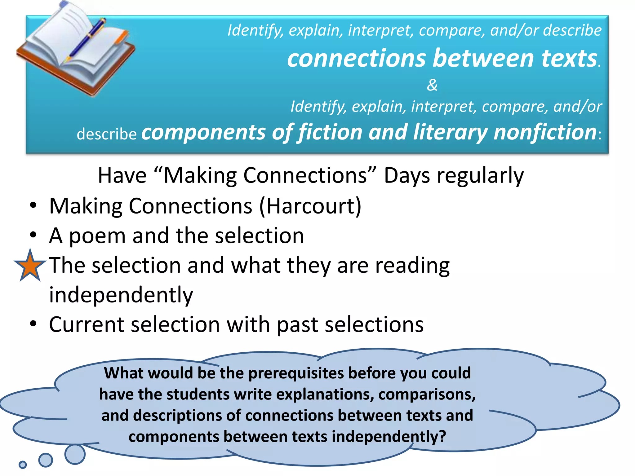 Identify, explain, interpret, compare, and/or describe
                                 connections between texts.
                                                       &
                                  Identify, explain, interpret, compare, and/or
      describe components      of fiction and literary nonfiction:
         Have “Making Connections” Days regularly
•   Making Connections (Harcourt)
•   A poem and the selection
•   The selection and what they are reading
    independently
•   Current selection with past selections
        What would be the prerequisites before you could
        have the students write explanations, comparisons,
        and descriptions of connections between texts and
           components between texts independently?
 