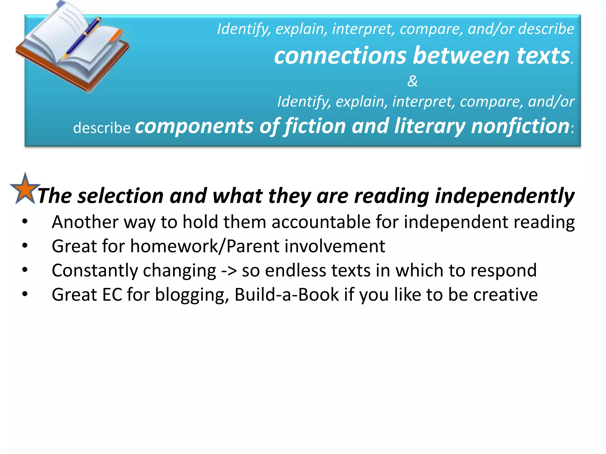 Identify, explain, interpret, compare, and/or describe
                                connections between texts.
                                                      &
                                 Identify, explain, interpret, compare, and/or
       describe components    of fiction and literary nonfiction:

    The selection and what they are reading independently
•    Another way to hold them accountable for independent reading
•    Great for homework/Parent involvement
•    Constantly changing -> so endless texts in which to respond
•    Great EC for blogging, Build-a-Book if you like to be creative
 