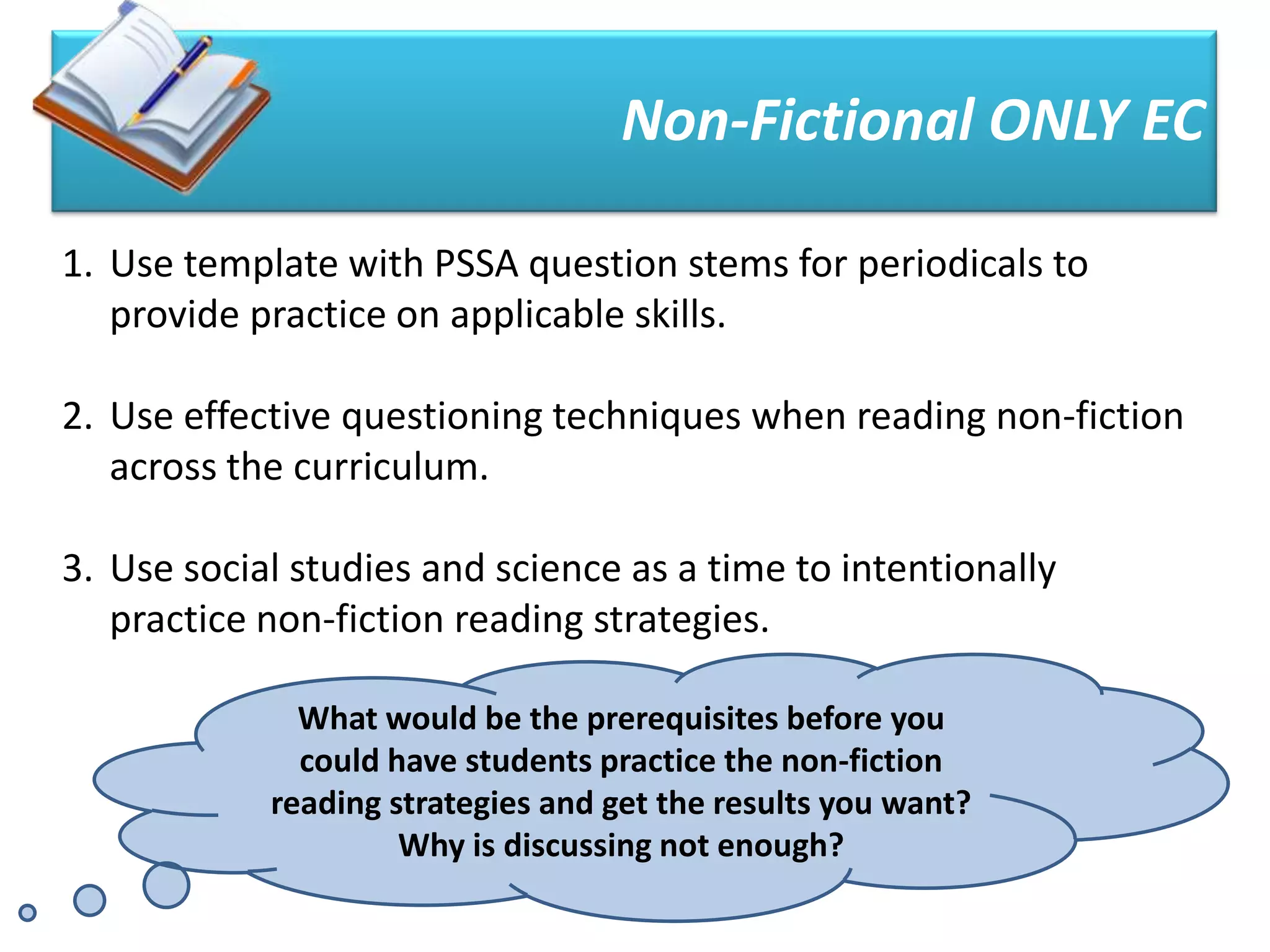 Non-Fictional ONLY EC

1. Use template with PSSA question stems for periodicals to
   provide practice on applicable skills.

2. Use effective questioning techniques when reading non-fiction
   across the curriculum.

3. Use social studies and science as a time to intentionally
   practice non-fiction reading strategies.

              What would be the prerequisites before you
              could have students practice the non-fiction
            reading strategies and get the results you want?
                     Why is discussing not enough?
 