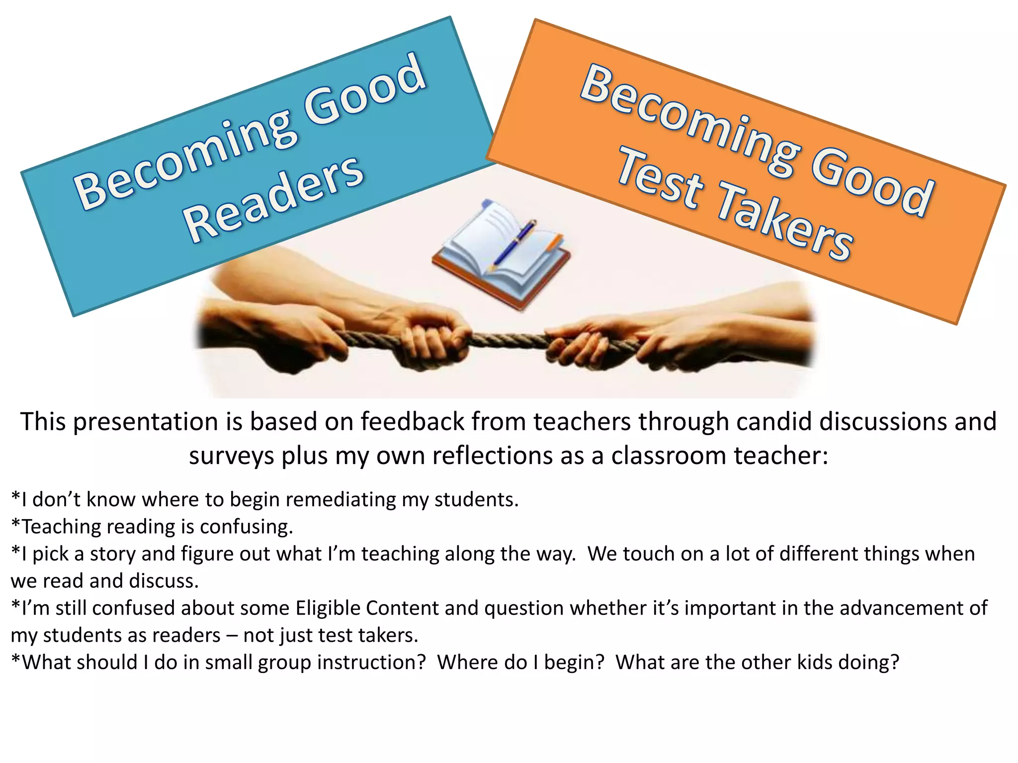 This presentation is based on feedback from teachers through candid discussions and
                surveys plus my own reflections as a classroom teacher:
*I don’t know where to begin remediating my students.
*Teaching reading is confusing.
*I pick a story and figure out what I’m teaching along the way. We touch on a lot of different things when
we read and discuss.
*I’m still confused about some Eligible Content and question whether it’s important in the advancement of
my students as readers – not just test takers.
*What should I do in small group instruction? Where do I begin? What are the other kids doing?
 