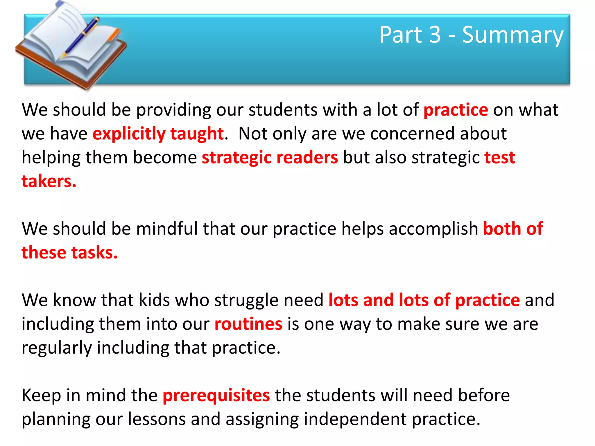 Part 3 - Summary

We should be providing our students with a lot of practice on what
we have explicitly taught. Not only are we concerned about
helping them become strategic readers but also strategic test
takers.

We should be mindful that our practice helps accomplish both of
these tasks.

We know that kids who struggle need lots and lots of practice and
including them into our routines is one way to make sure we are
regularly including that practice.

Keep in mind the prerequisites the students will need before
planning our lessons and assigning independent practice.
 
