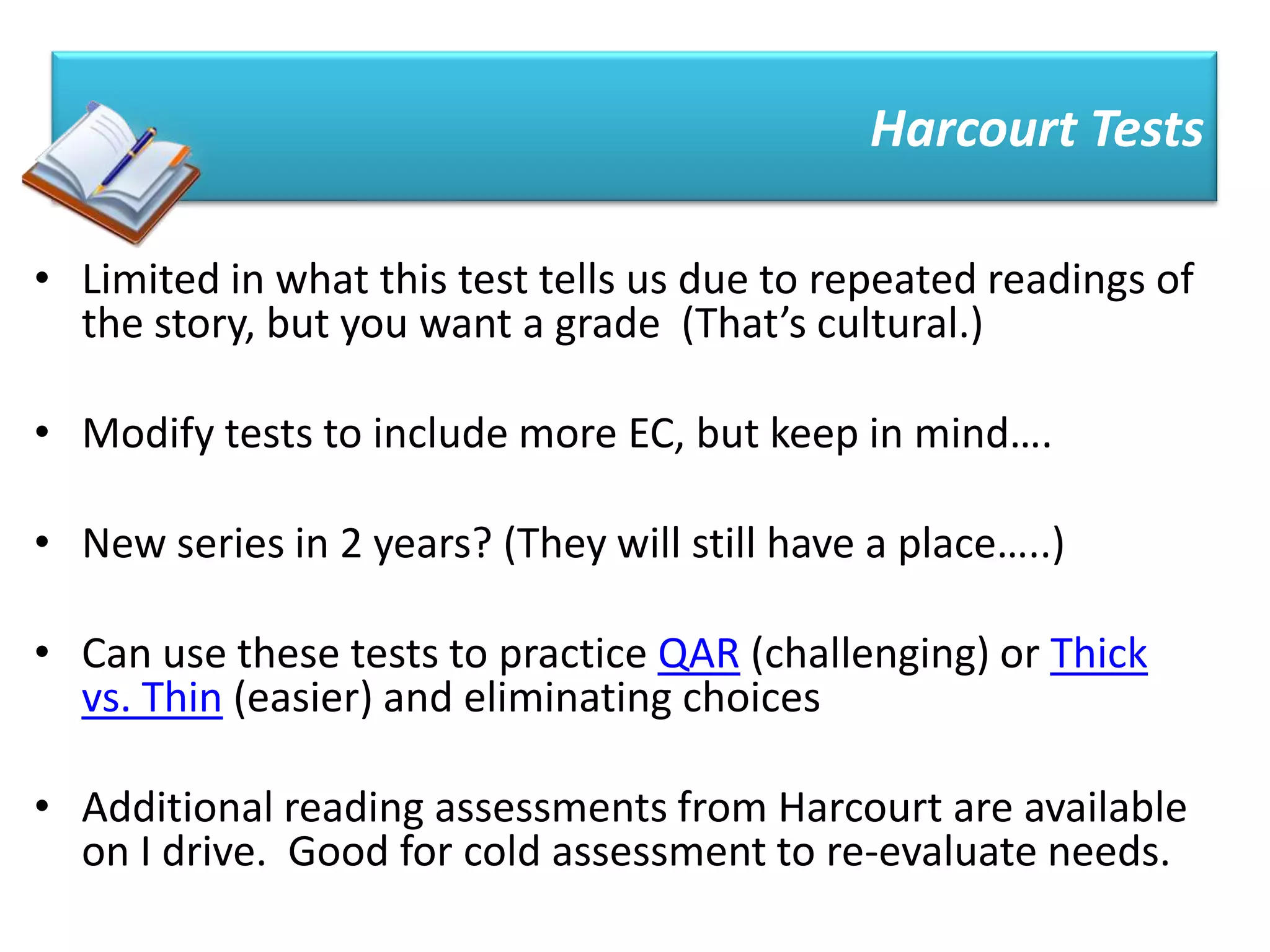 Harcourt Tests

• Limited in what this test tells us due to repeated readings of
  the story, but you want a grade (That’s cultural.)

• Modify tests to include more EC, but keep in mind….

• New series in 2 years? (They will still have a place…..)

• Can use these tests to practice QAR (challenging) or Thick
  vs. Thin (easier) and eliminating choices

• Additional reading assessments from Harcourt are available
  on I drive. Good for cold assessment to re-evaluate needs.
 