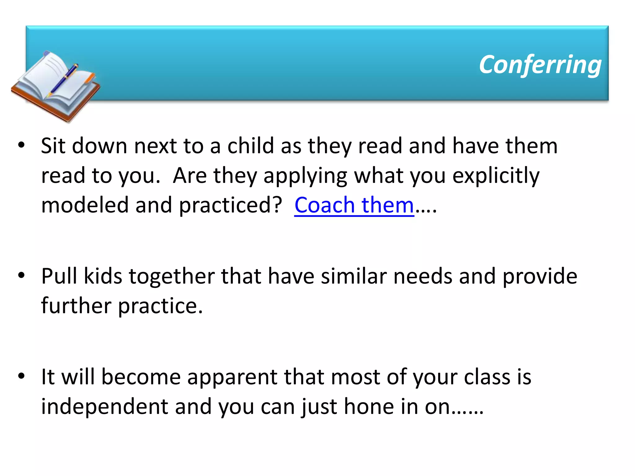 Conferring

• Sit down next to a child as they read and have them
  read to you. Are they applying what you explicitly
  modeled and practiced? Coach them….

• Pull kids together that have similar needs and provide
  further practice.

• It will become apparent that most of your class is
  independent and you can just hone in on……
 