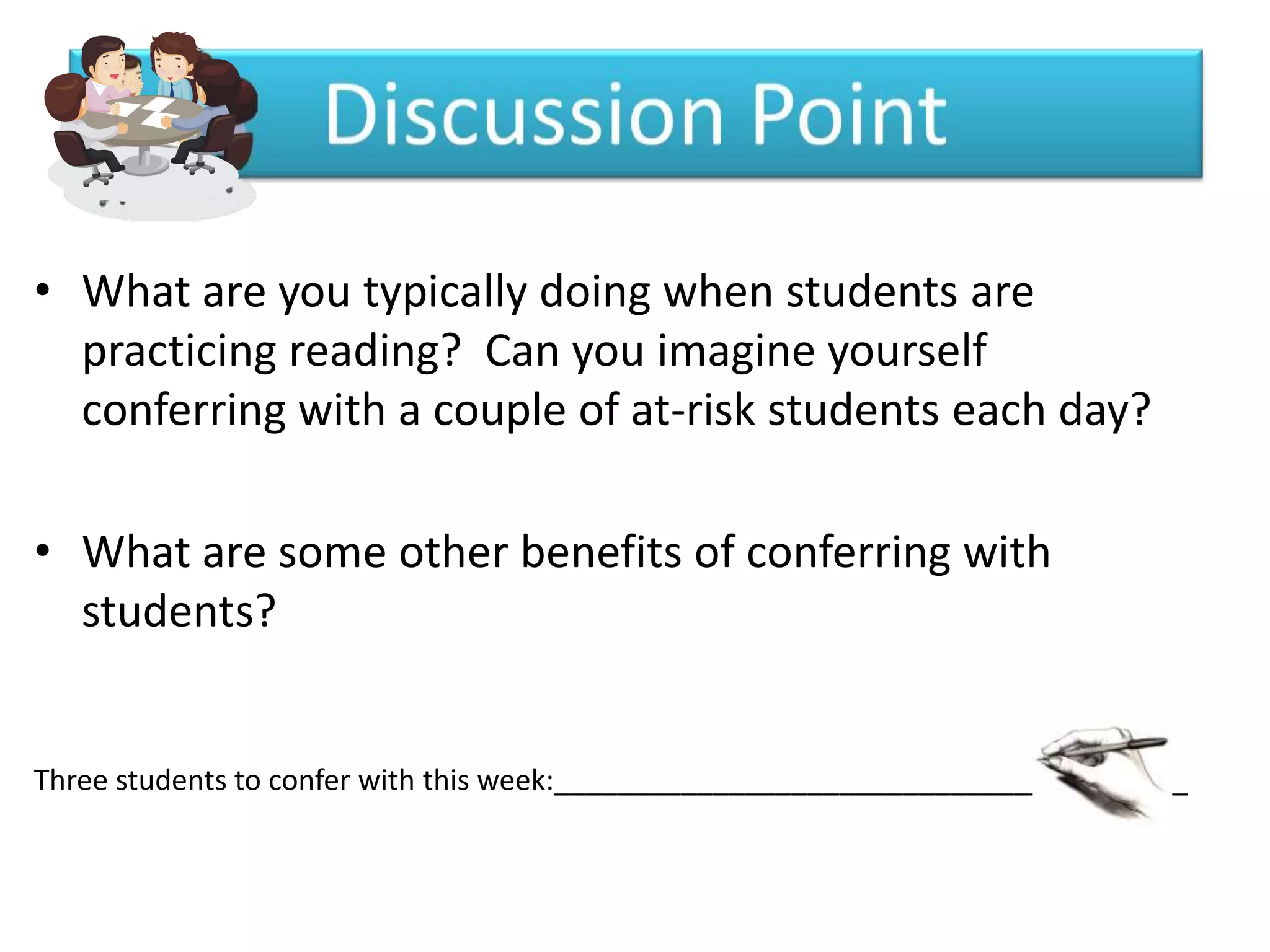 • What are you typically doing when students are
  practicing reading? Can you imagine yourself
  conferring with a couple of at-risk students each day?

• What are some other benefits of conferring with
  students?


Three students to confer with this week:________________________________________
 