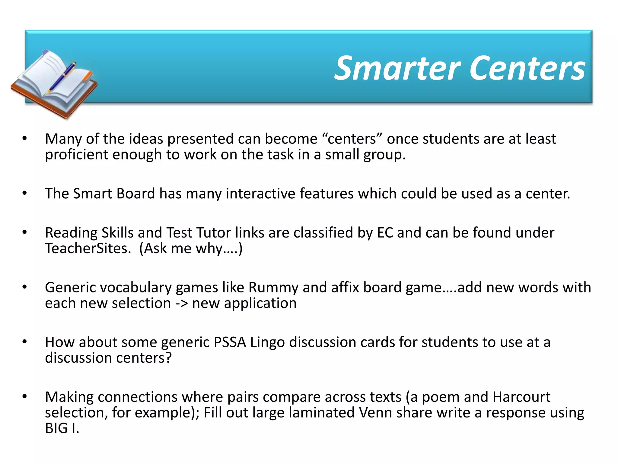 Smarter Centers
•   Many of the ideas presented can become “centers” once students are at least
    proficient enough to work on the task in a small group.

•   The Smart Board has many interactive features which could be used as a center.

•   Reading Skills and Test Tutor links are classified by EC and can be found under
    TeacherSites. (Ask me why….)

•   Generic vocabulary games like Rummy and affix board game….add new words with
    each new selection -> new application

•   How about some generic PSSA Lingo discussion cards for students to use at a
    discussion centers?

•   Making connections where pairs compare across texts (a poem and Harcourt
    selection, for example); Fill out large laminated Venn share write a response using
    BIG I.
 