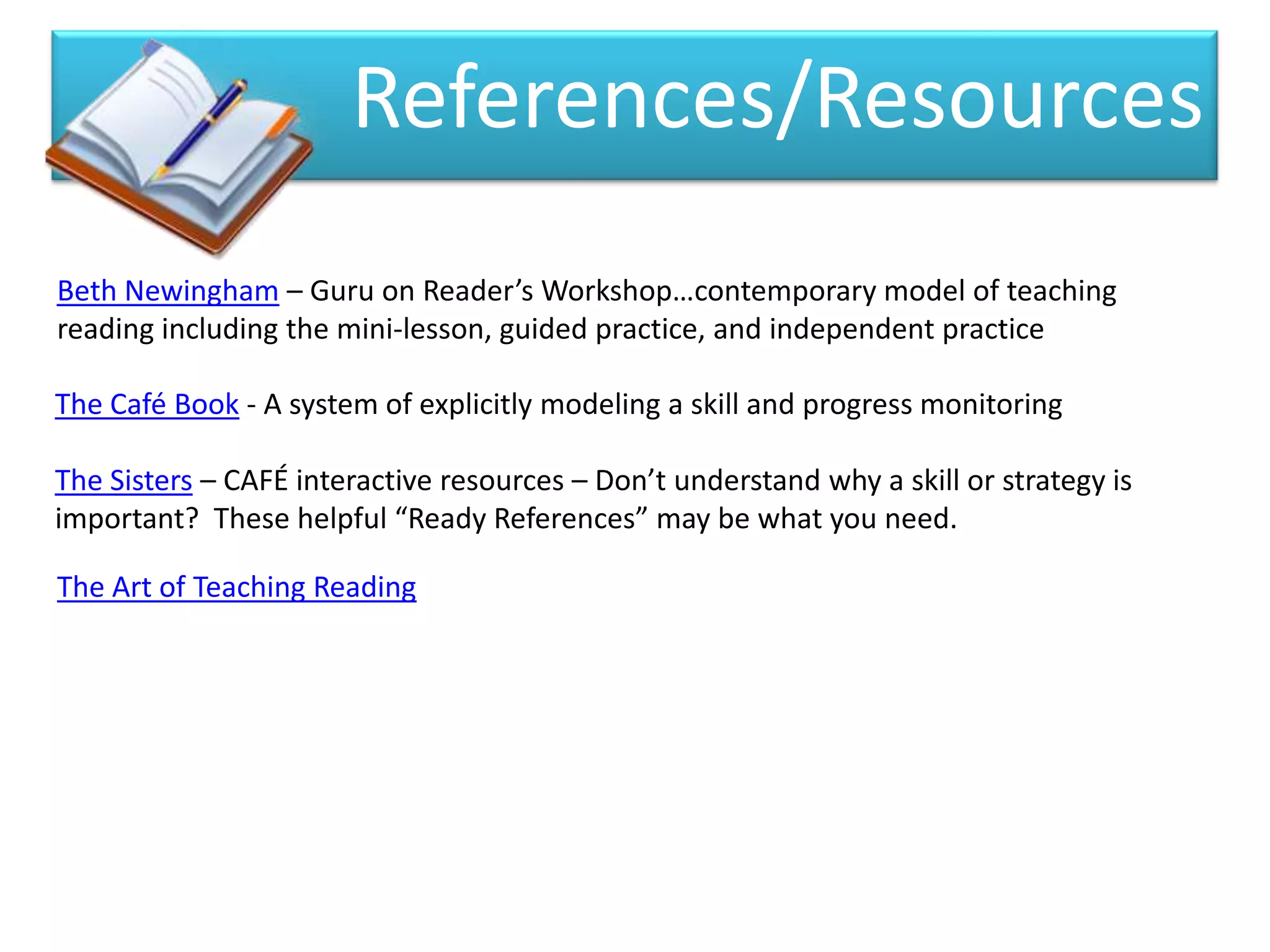 References/Resources
Beth Newingham – Guru on Reader’s Workshop…contemporary model of teaching
reading including the mini-lesson, guided practice, and independent practice

The Café Book - A system of explicitly modeling a skill and progress monitoring

The Sisters – CAFÉ interactive resources – Don’t understand why a skill or strategy is
important? These helpful “Ready References” may be what you need.

The Art of Teaching Reading
 