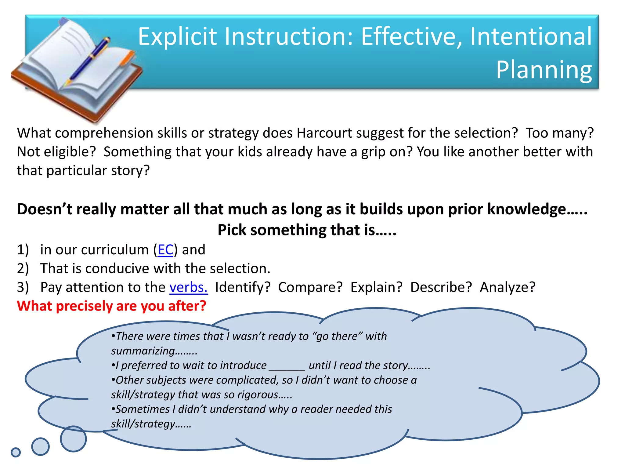 Explicit Instruction: Effective, Intentional
                                                       Planning

What comprehension skills or strategy does Harcourt suggest for the selection? Too many?
Not eligible? Something that your kids already have a grip on? You like another better with
that particular story?

Doesn’t really matter all that much as long as it builds upon prior knowledge…..
                             Pick something that is…..
1) in our curriculum (EC) and
2) That is conducive with the selection.
3) Pay attention to the verbs. Identify? Compare? Explain? Describe? Analyze?
What precisely are you after?
              •There were times that I wasn’t ready to “go there” with
              summarizing……..
              •I preferred to wait to introduce ______ until I read the story……..
              •Other subjects were complicated, so I didn’t want to choose a
              skill/strategy that was so rigorous…..
              •Sometimes I didn’t understand why a reader needed this
              skill/strategy……
 