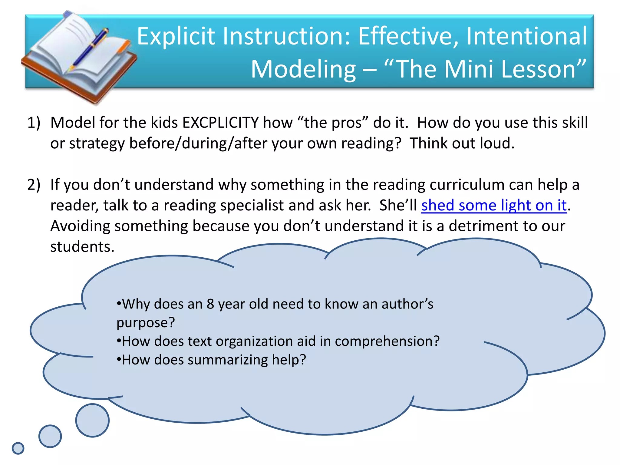 Explicit Instruction: Effective, Intentional
                            Modeling – “The Mini Lesson”
1) Model for the kids EXCPLICITY how “the pros” do it. How do you use this skill
   or strategy before/during/after your own reading? Think out loud.

2) If you don’t understand why something in the reading curriculum can help a
   reader, talk to a reading specialist and ask her. She’ll shed some light on it.
   Avoiding something because you don’t understand it is a detriment to our
   students.


             •Why does an 8 year old need to know an author’s
             purpose?
             •How does text organization aid in comprehension?
             •How does summarizing help?
 