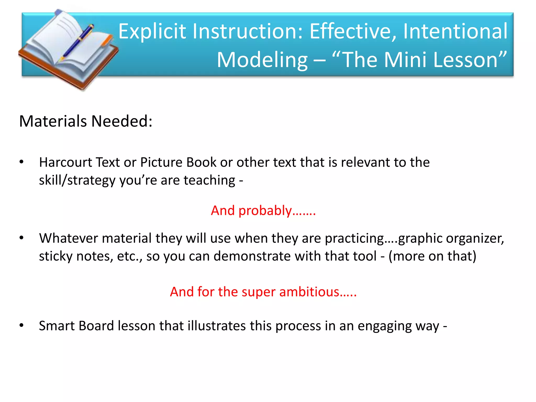 Explicit Instruction: Effective, Intentional
                            Modeling – “The Mini Lesson”

Materials Needed:

• Harcourt Text or Picture Book or other text that is relevant to the
  skill/strategy you’re are teaching -

                                And probably…….
• Whatever material they will use when they are practicing….graphic organizer,
  sticky notes, etc., so you can demonstrate with that tool - (more on that)

                         And for the super ambitious…..

• Smart Board lesson that illustrates this process in an engaging way -
 