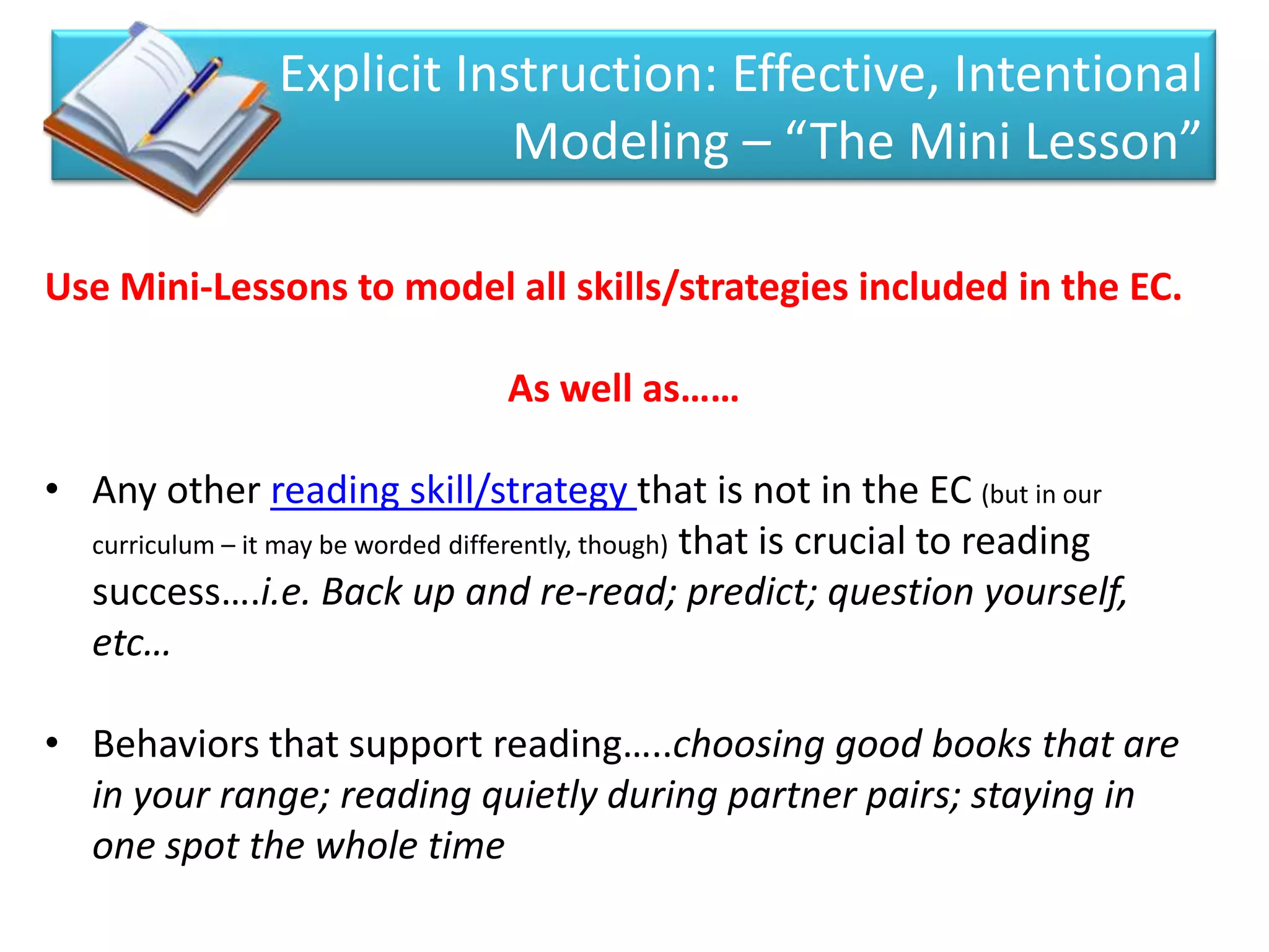 Explicit Instruction: Effective, Intentional
                             Modeling – “The Mini Lesson”

Use Mini-Lessons to model all skills/strategies included in the EC.

                                 As well as……

• Any other reading skill/strategy that is not in the EC (but in our
  curriculum – it may be worded differently, though) that is crucial to reading
  success….i.e. Back up and re-read; predict; question yourself,
  etc…

• Behaviors that support reading…..choosing good books that are
  in your range; reading quietly during partner pairs; staying in
  one spot the whole time
 