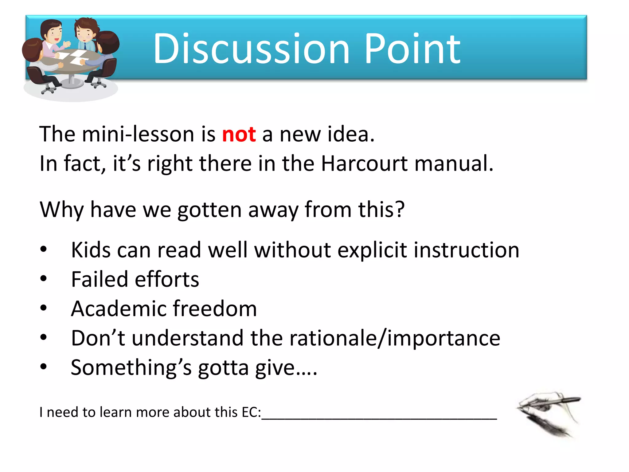 Discussion Point
The mini-lesson is not a new idea.
In fact, it’s right there in the Harcourt manual.
Why have we gotten away from this?
•   Kids can read well without explicit instruction
•   Failed efforts
•   Academic freedom
•   Don’t understand the rationale/importance
•   Something’s gotta give….
I need to learn more about this EC:______________________________
 
